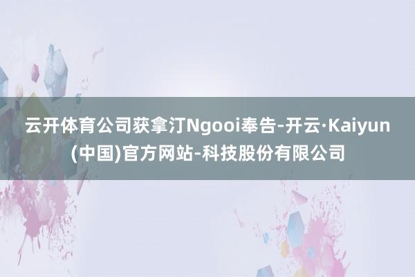 云开体育公司获拿汀Ngooi奉告-开云·Kaiyun(中国)官方网站-科技股份有限公司