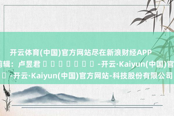 开云体育(中国)官方网站尽在新浪财经APP            						拖累剪辑：卢昱君 							-开云·Kaiyun(中国)官方网站-科技股份有限公司