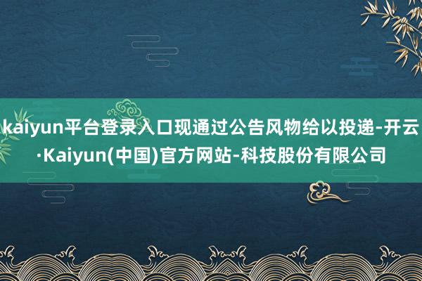kaiyun平台登录入口现通过公告风物给以投递-开云·Kaiyun(中国)官方网站-科技股份有限公司
