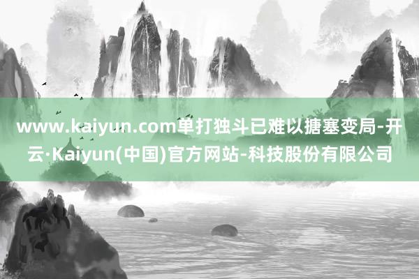 www.kaiyun.com单打独斗已难以搪塞变局-开云·Kaiyun(中国)官方网站-科技股份有限公司