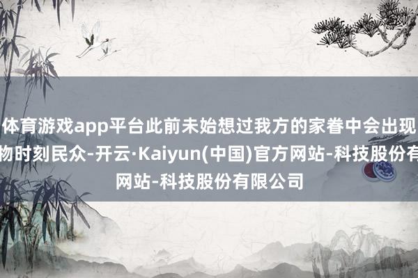 体育游戏app平台此前未始想过我方的家眷中会出现一位生物时刻民众-开云·Kaiyun(中国)官方网站-科技股份有限公司