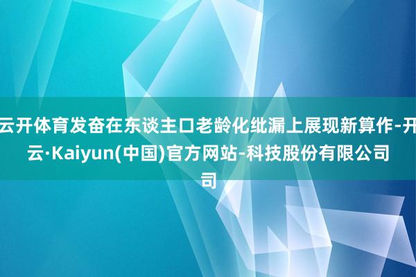 云开体育发奋在东谈主口老龄化纰漏上展现新算作-开云·Kaiyun(中国)官方网站-科技股份有限公司