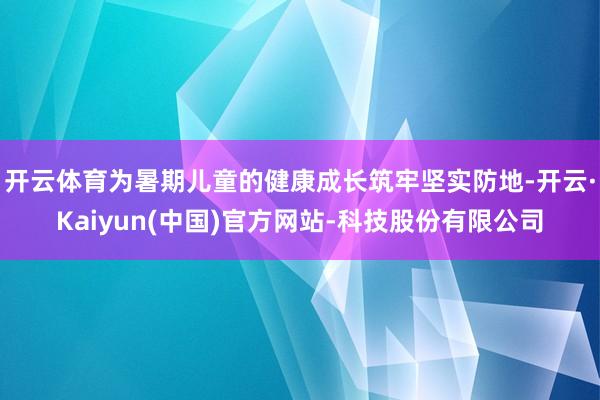 开云体育为暑期儿童的健康成长筑牢坚实防地-开云·Kaiyun(中国)官方网站-科技股份有限公司