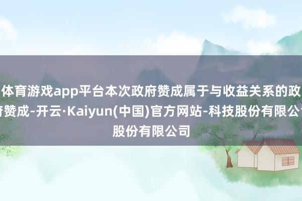体育游戏app平台本次政府赞成属于与收益关系的政府赞成-开云·Kaiyun(中国)官方网站-科技股份有限公司