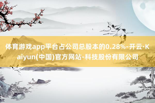 体育游戏app平台占公司总股本的0.28%-开云·Kaiyun(中国)官方网站-科技股份有限公司