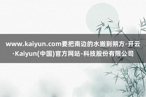 www.kaiyun.com要把南边的水搬到朔方-开云·Kaiyun(中国)官方网站-科技股份有限公司