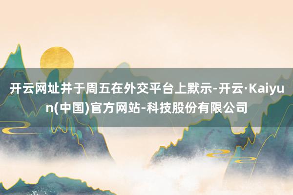 开云网址并于周五在外交平台上默示-开云·Kaiyun(中国)官方网站-科技股份有限公司