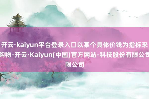 开云·kaiyun平台登录入口以某个具体价钱为指标来购物-开云·Kaiyun(中国)官方网站-科技股份有限公司
