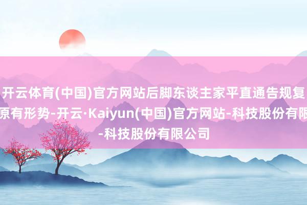 开云体育(中国)官方网站后脚东谈主家平直通告规复一切原有形势-开云·Kaiyun(中国)官方网站-科技股份有限公司