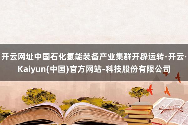 开云网址中国石化氢能装备产业集群开辟运转-开云·Kaiyun(中国)官方网站-科技股份有限公司