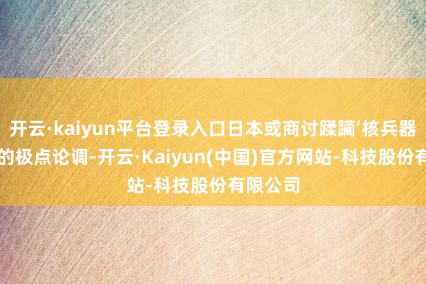 开云·kaiyun平台登录入口日本或商讨蹂躏‘核兵器门槛’”的极点论调-开云·Kaiyun(中国)官方网站-科技股份有限公司