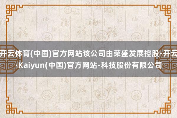 开云体育(中国)官方网站该公司由荣盛发展控股-开云·Kaiyun(中国)官方网站-科技股份有限公司
