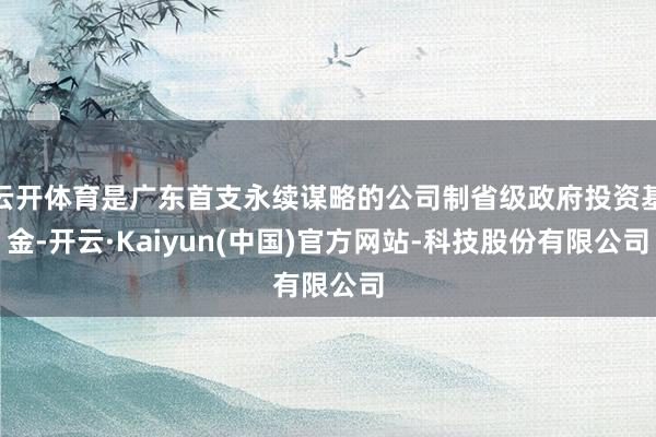 云开体育是广东首支永续谋略的公司制省级政府投资基金-开云·Kaiyun(中国)官方网站-科技股份有限公司