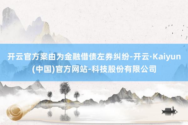 开云官方案由为金融借债左券纠纷-开云·Kaiyun(中国)官方网站-科技股份有限公司
