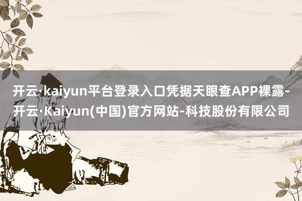 开云·kaiyun平台登录入口凭据天眼查APP裸露-开云·Kaiyun(中国)官方网站-科技股份有限公司