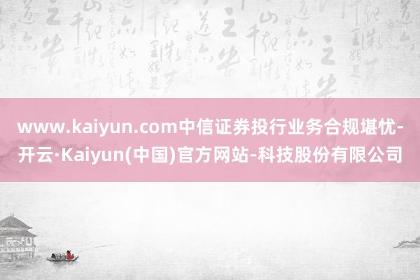 www.kaiyun.com中信证券投行业务合规堪忧-开云·Kaiyun(中国)官方网站-科技股份有限公司