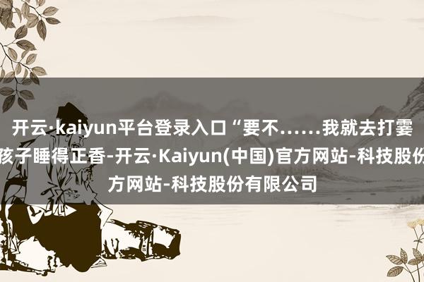 开云·kaiyun平台登录入口“要不……我就去打霎时？归正孩子睡得正香-开云·Kaiyun(中国)官方网站-科技股份有限公司