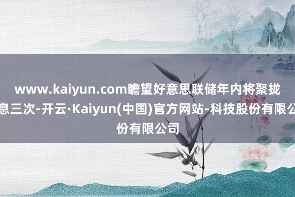 www.kaiyun.com瞻望好意思联储年内将聚拢降息三次-开云·Kaiyun(中国)官方网站-科技股份有限公司