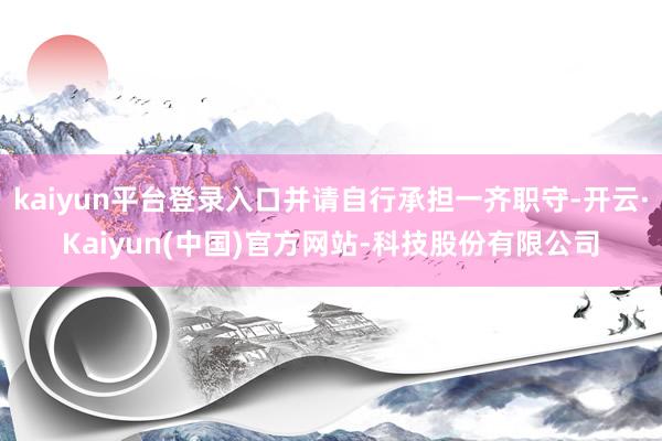 kaiyun平台登录入口并请自行承担一齐职守-开云·Kaiyun(中国)官方网站-科技股份有限公司