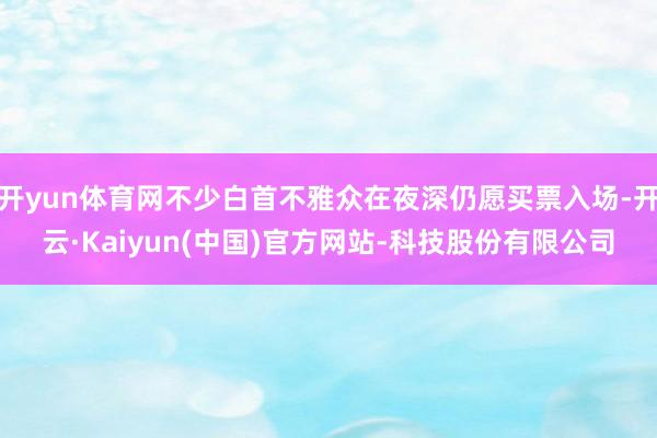 开yun体育网不少白首不雅众在夜深仍愿买票入场-开云·Kaiyun(中国)官方网站-科技股份有限公司