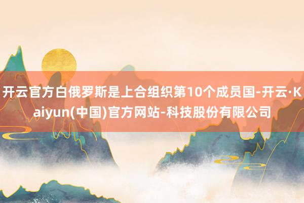 开云官方白俄罗斯是上合组织第10个成员国-开云·Kaiyun(中国)官方网站-科技股份有限公司