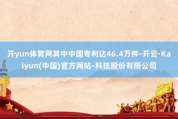 开yun体育网其中中国专利达46.4万件-开云·Kaiyun(中国)官方网站-科技股份有限公司