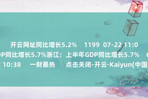 开云网址同比增长5.2%    1199  07-22 11:09     浙江：上半年GDP同比增长5.7%浙江：上半年GDP同比增长5.7%    641  07-22 10:38     一财最热      点击关闭-开云·Kaiyun(中国)官方网站-科技股份有限公司