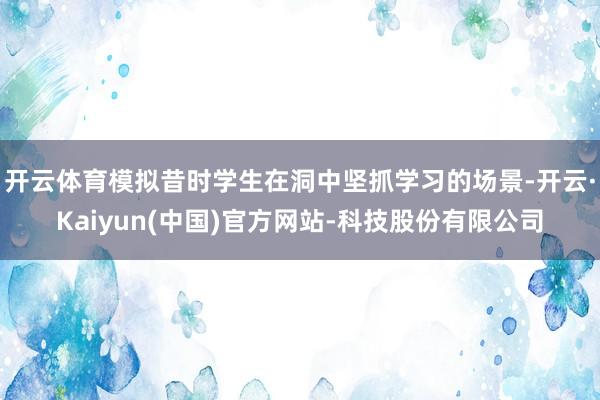 开云体育模拟昔时学生在洞中坚抓学习的场景-开云·Kaiyun(中国)官方网站-科技股份有限公司