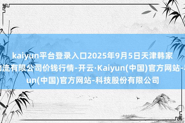 kaiyun平台登录入口2025年9月5日天津韩家墅海吉星农居品物流有限公司价钱行情-开云·Kaiyun(中国)官方网站-科技股份有限公司