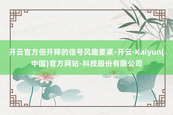 开云官方但开释的信号风趣要紧-开云·Kaiyun(中国)官方网站-科技股份有限公司