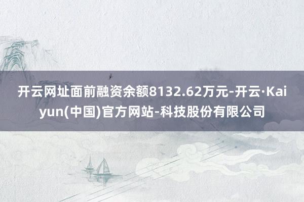 开云网址面前融资余额8132.62万元-开云·Kaiyun(中国)官方网站-科技股份有限公司