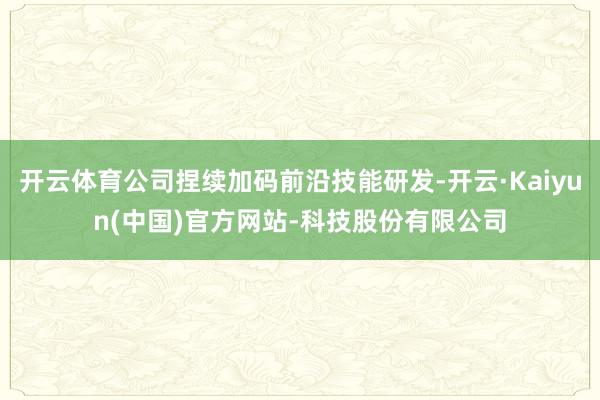 开云体育公司捏续加码前沿技能研发-开云·Kaiyun(中国)官方网站-科技股份有限公司