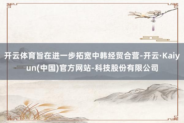 开云体育旨在进一步拓宽中韩经贸合营-开云·Kaiyun(中国)官方网站-科技股份有限公司