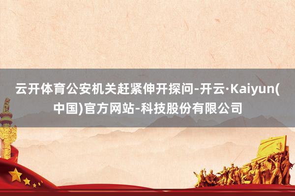 云开体育公安机关赶紧伸开探问-开云·Kaiyun(中国)官方网站-科技股份有限公司