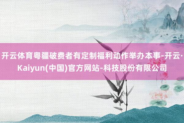 开云体育粤疆破费者有定制福利动作举办本事-开云·Kaiyun(中国)官方网站-科技股份有限公司