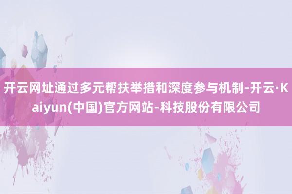 开云网址通过多元帮扶举措和深度参与机制-开云·Kaiyun(中国)官方网站-科技股份有限公司