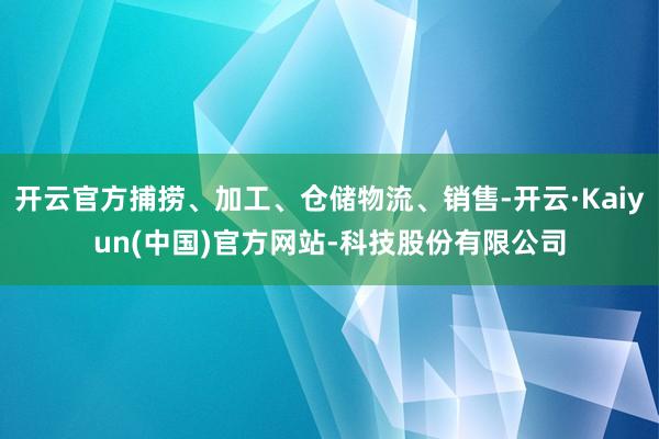开云官方捕捞、加工、仓储物流、销售-开云·Kaiyun(中国)官方网站-科技股份有限公司