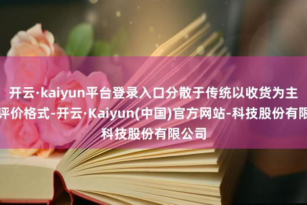 开云·kaiyun平台登录入口分散于传统以收货为主导的评价格式-开云·Kaiyun(中国)官方网站-科技股份有限公司