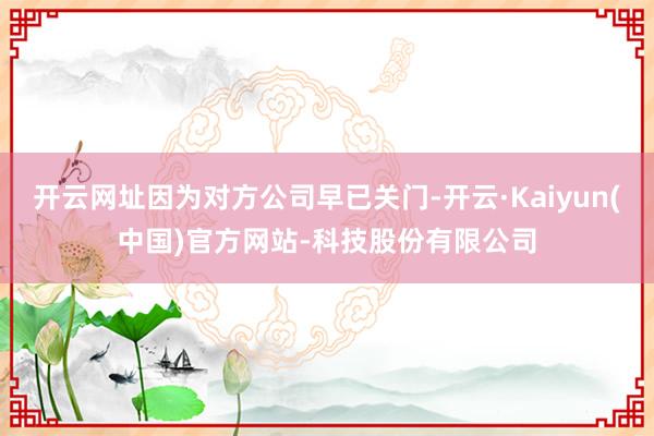 开云网址因为对方公司早已关门-开云·Kaiyun(中国)官方网站-科技股份有限公司