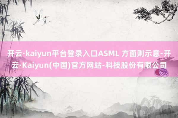 开云·kaiyun平台登录入口ASML 方面则示意-开云·Kaiyun(中国)官方网站-科技股份有限公司