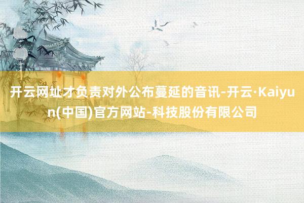 开云网址才负责对外公布蔓延的音讯-开云·Kaiyun(中国)官方网站-科技股份有限公司