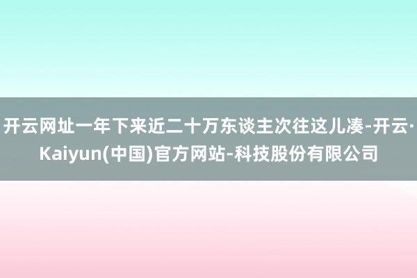 开云网址一年下来近二十万东谈主次往这儿凑-开云·Kaiyun(中国)官方网站-科技股份有限公司