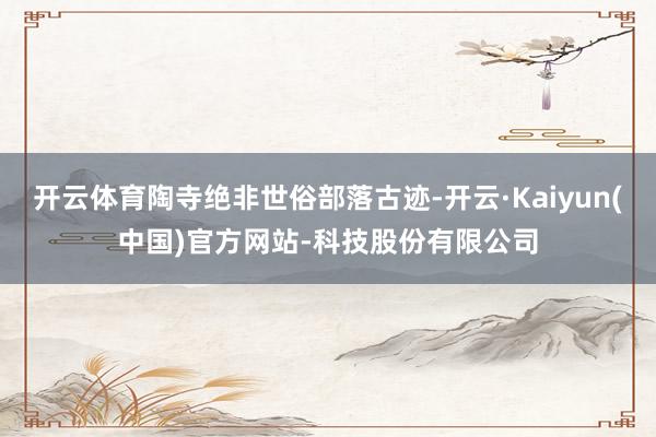 开云体育陶寺绝非世俗部落古迹-开云·Kaiyun(中国)官方网站-科技股份有限公司