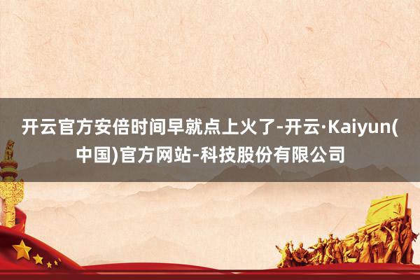 开云官方安倍时间早就点上火了-开云·Kaiyun(中国)官方网站-科技股份有限公司