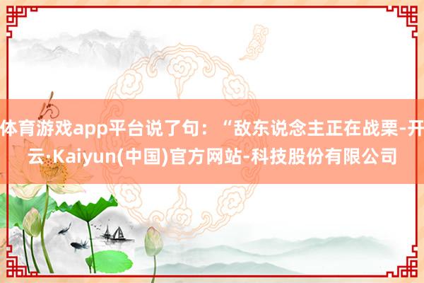 体育游戏app平台说了句：“敌东说念主正在战栗-开云·Kaiyun(中国)官方网站-科技股份有限公司