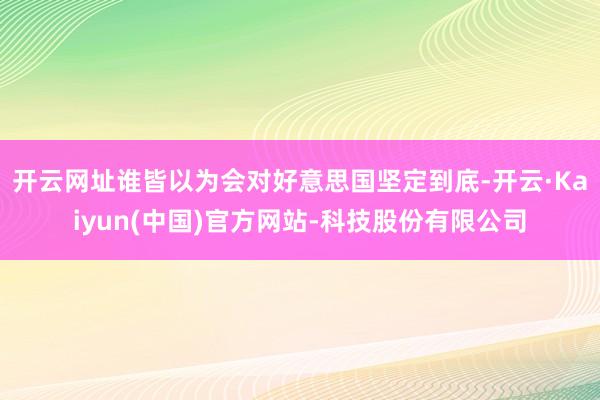 开云网址谁皆以为会对好意思国坚定到底-开云·Kaiyun(中国)官方网站-科技股份有限公司