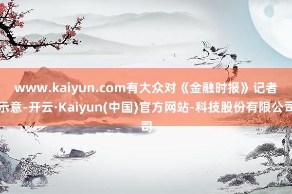 www.kaiyun.com　　有大众对《金融时报》记者示意-开云·Kaiyun(中国)官方网站-科技股份有限公司