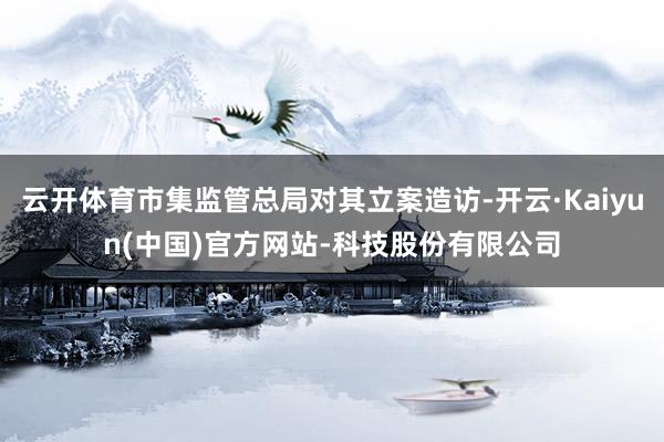 云开体育市集监管总局对其立案造访-开云·Kaiyun(中国)官方网站-科技股份有限公司