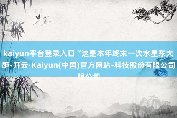 kaiyun平台登录入口“这是本年终末一次水星东大距-开云·Kaiyun(中国)官方网站-科技股份有限公司