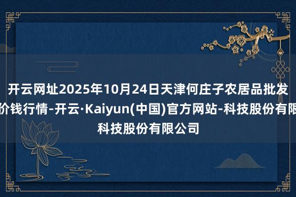 开云网址2025年10月24日天津何庄子农居品批发市集价钱行情-开云·Kaiyun(中国)官方网站-科技股份有限公司